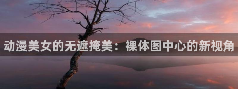 动漫之家看：动漫美女的无遮掩美：裸体图中心的新视角
